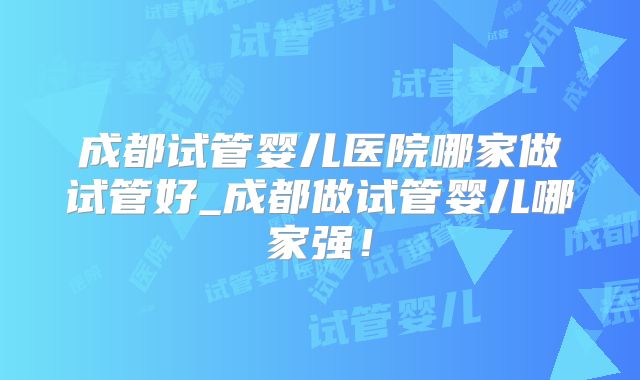 成都试管婴儿医院哪家做试管好_成都做试管婴儿哪家强！