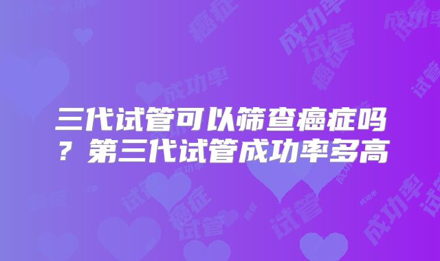 三代试管可以筛查癌症吗？第三代试管成功率多高