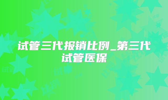 试管三代报销比例_第三代试管医保