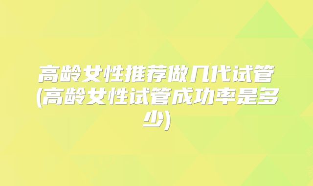 高龄女性推荐做几代试管(高龄女性试管成功率是多少)