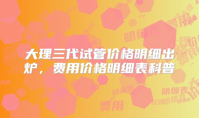 大理三代试管价格明细出炉，费用价格明细表科普
