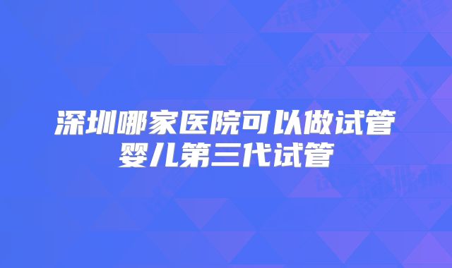深圳哪家医院可以做试管婴儿第三代试管