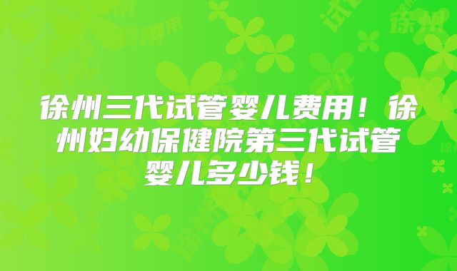 徐州三代试管婴儿费用!徐州妇幼保健院第三代试管婴儿多少钱!