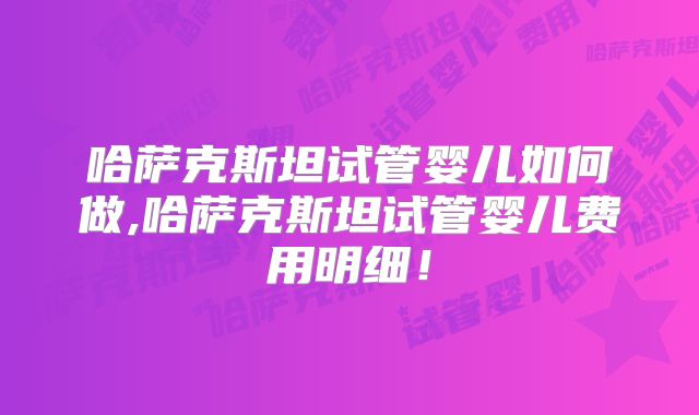 哈萨克斯坦试管婴儿如何做,哈萨克斯坦试管婴儿费用明细！