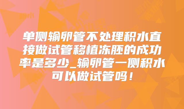 单侧输卵管不处理积水直接做试管移植冻胚的成功率是多少_输卵管一侧积水可以做试管吗!