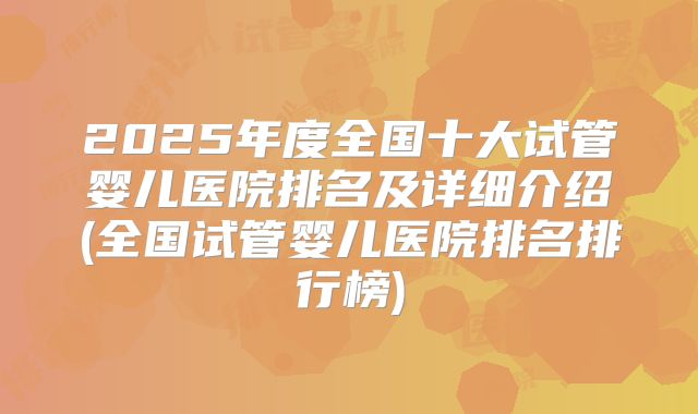 2025年度全国十大试管婴儿医院排名及详细介绍(全国试管婴儿医院排名排行榜)