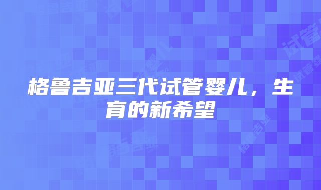格鲁吉亚三代试管婴儿，生育的新希望