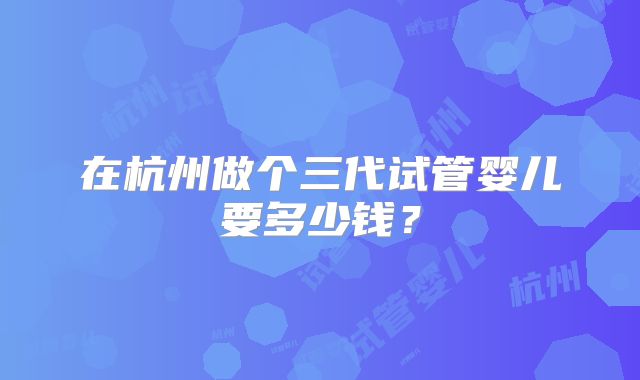 在杭州做个三代试管婴儿要多少钱？