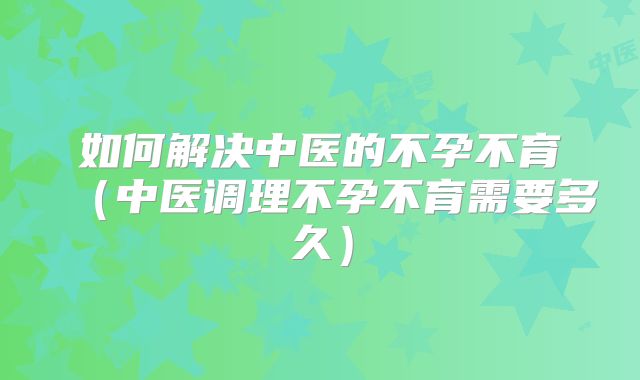 如何解决中医的不孕不育(中医调理不孕不育需要多久)