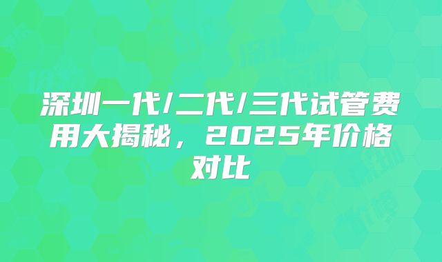 深圳一代/二代/三代试管费用大揭秘，2025年价格对比
