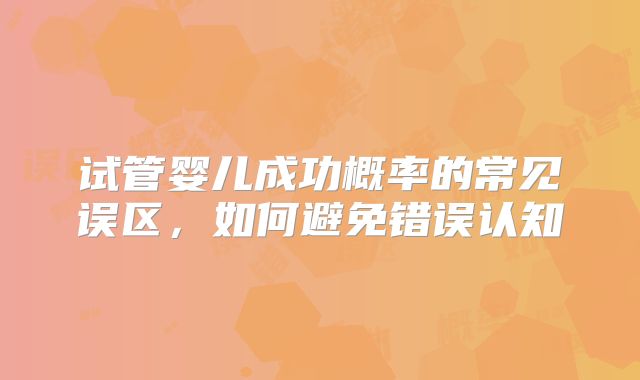 试管婴儿成功概率的常见误区，如何避免错误认知