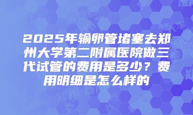 2025年输卵管堵塞去郑州大学第二附属医院做三代试管的费用是多少？费用明细是怎么样的