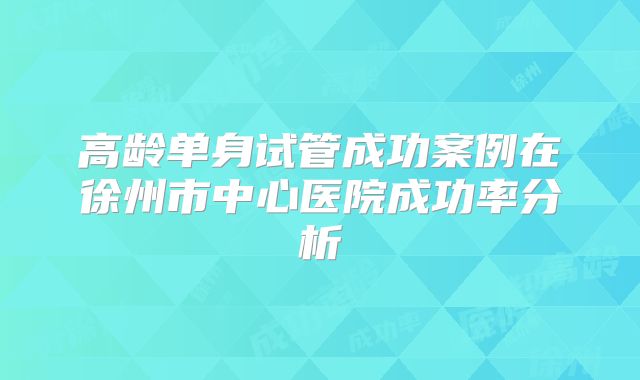 高龄单身试管成功案例在徐州市中心医院成功率分析