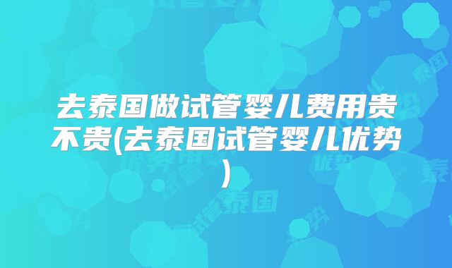 去泰国做试管婴儿费用贵不贵(去泰国试管婴儿优势)