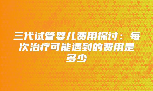 三代试管婴儿费用探讨：每次治疗可能遇到的费用是多少