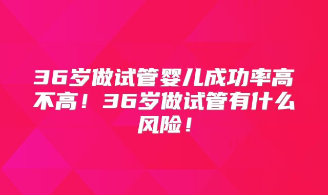 36岁做试管婴儿成功率高不高!36岁做试管有什么风险!