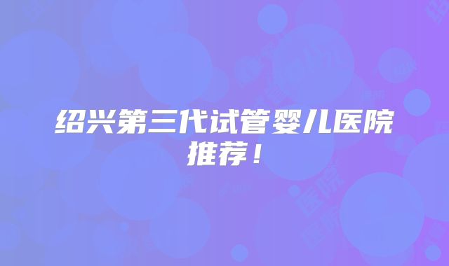 绍兴第三代试管婴儿医院推荐！