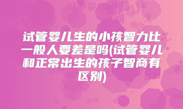 试管婴儿生的小孩智力比一般人要差是吗(试管婴儿和正常出生的孩子智商有区别)