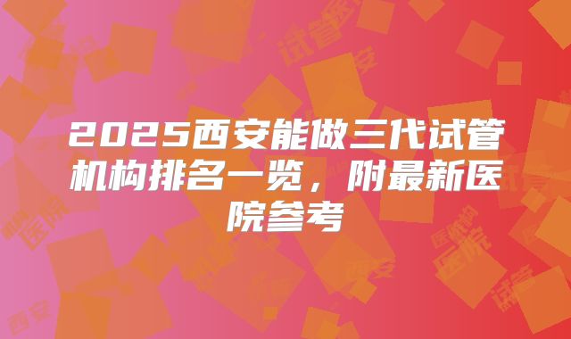 2025西安能做三代试管机构排名一览，附最新医院参考