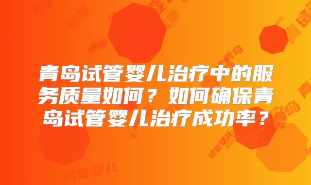 青岛试管婴儿治疗中的服务质量如何?如何确保青岛试管婴儿治疗成功率?