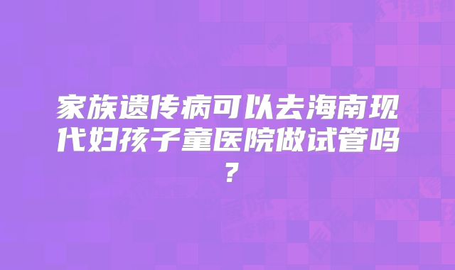 家族遗传病可以去海南现代妇孩子童医院做试管吗?