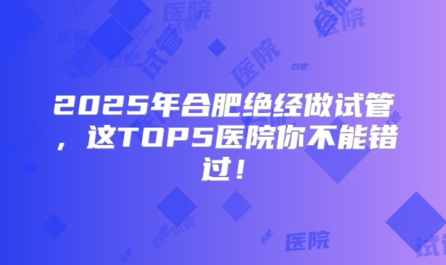 2025年合肥绝经做试管，这TOP5医院你不能错过！
