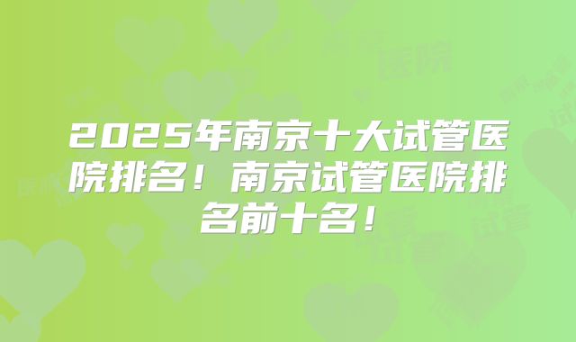 2025年南京十大试管医院排名!南京试管医院排名前十名!