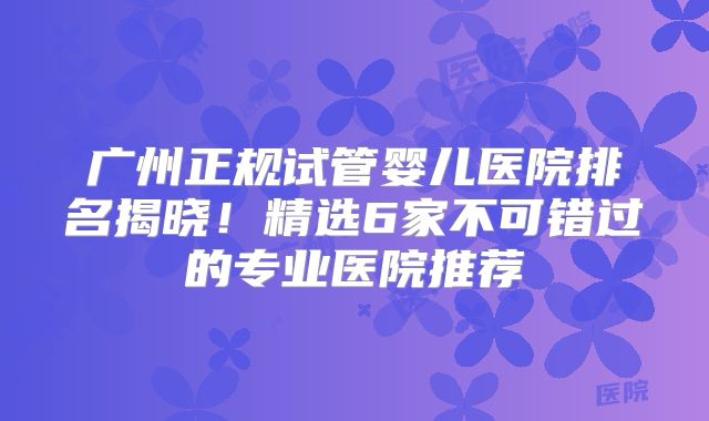 广州正规试管婴儿医院排名揭晓！精选6家不可错过的专业医院推荐
