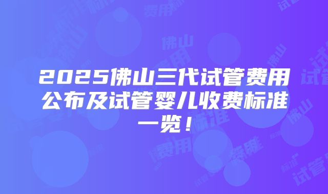2025佛山三代试管费用公布及试管婴儿收费标准一览！