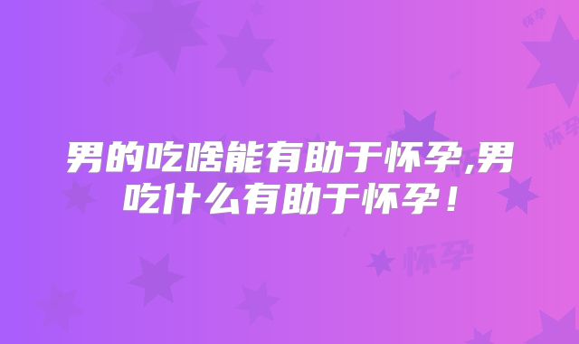 男的吃啥能有助于怀孕,男吃什么有助于怀孕！