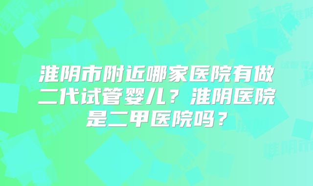 淮阴市附近哪家医院有做二代试管婴儿？淮阴医院是二甲医院吗？