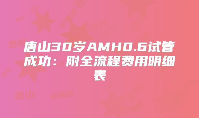 唐山30岁AMH0.6试管成功：附全流程费用明细表