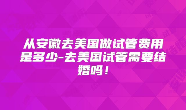 从安徽去美国做试管费用是多少-去美国试管需要结婚吗！