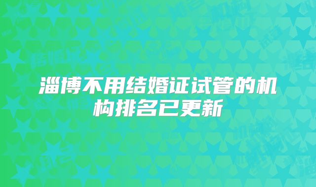 淄博不用结婚证试管的机构排名已更新