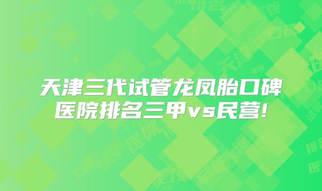 天津三代试管龙凤胎口碑医院排名三甲vs民营!