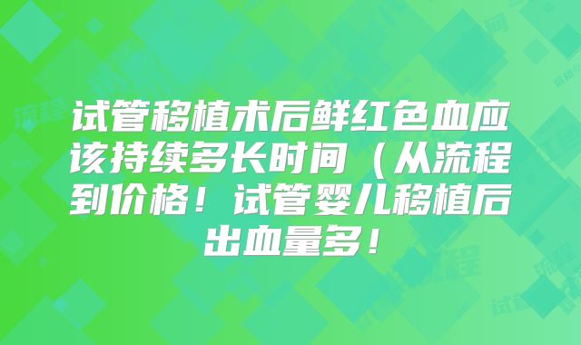 试管移植术后鲜红色血应该持续多长时间(从流程到价格!试管婴儿移植后出血量多!
