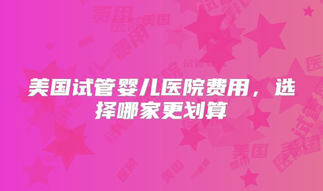 美国试管婴儿医院费用，选择哪家更划算