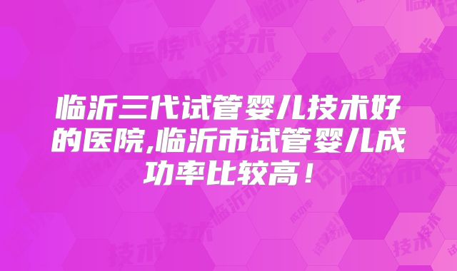 临沂三代试管婴儿技术好的医院,临沂市试管婴儿成功率比较高！