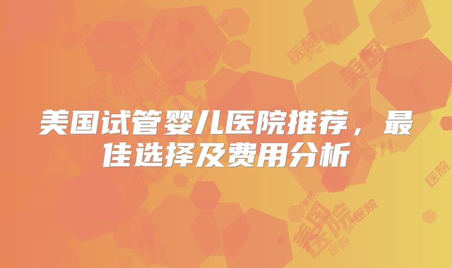 美国试管婴儿医院推荐，最佳选择及费用分析
