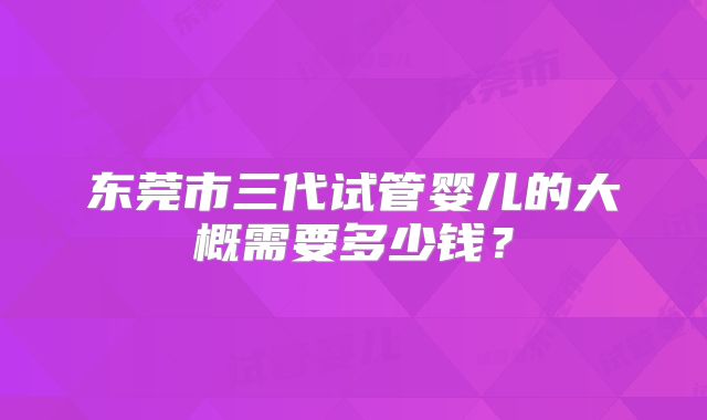 东莞市三代试管婴儿的大概需要多少钱?