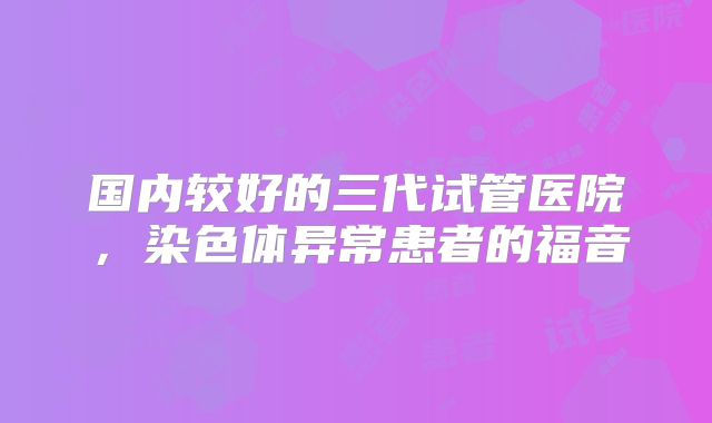 国内较好的三代试管医院,染色体异常患者的福音