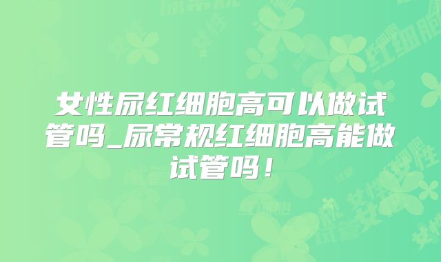 女性尿红细胞高可以做试管吗_尿常规红细胞高能做试管吗！