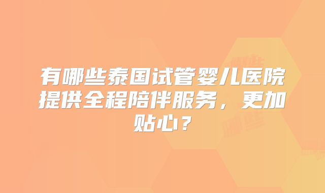 有哪些泰国试管婴儿医院提供全程陪伴服务，更加贴心？