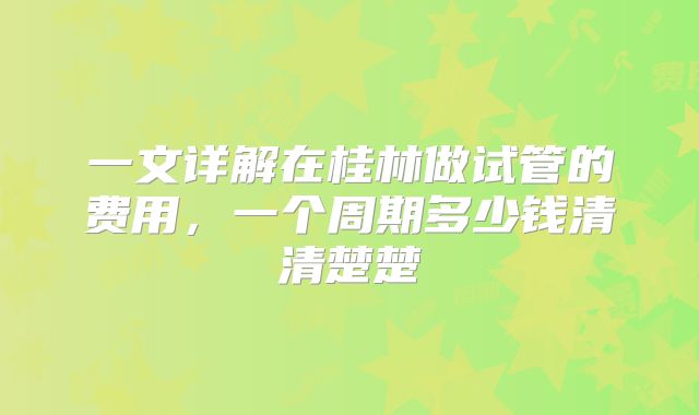 一文详解在桂林做试管的费用，一个周期多少钱清清楚楚