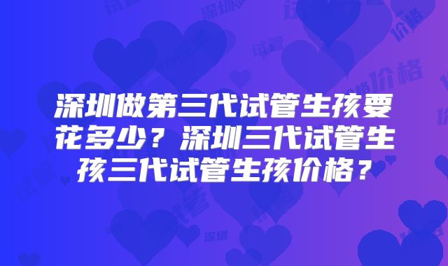 深圳做第三代试管生孩要花多少？深圳三代试管生孩三代试管生孩价格？