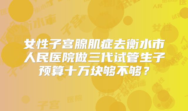 女性子宫腺肌症去衡水市人民医院做三代试管生子预算十万块够不够？