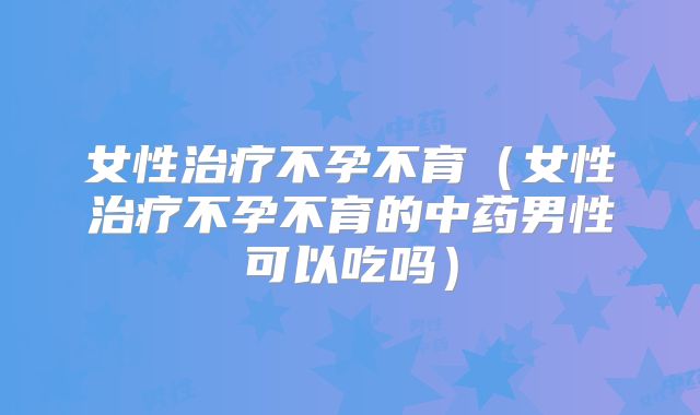 女性治疗不孕不育（女性治疗不孕不育的中药男性可以吃吗）