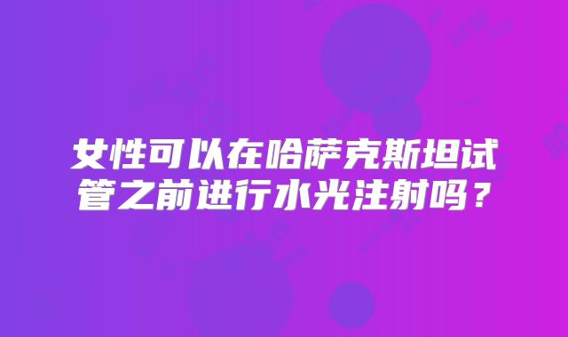 女性可以在哈萨克斯坦试管之前进行水光注射吗？