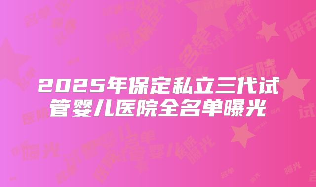 2025年保定私立三代试管婴儿医院全名单曝光
