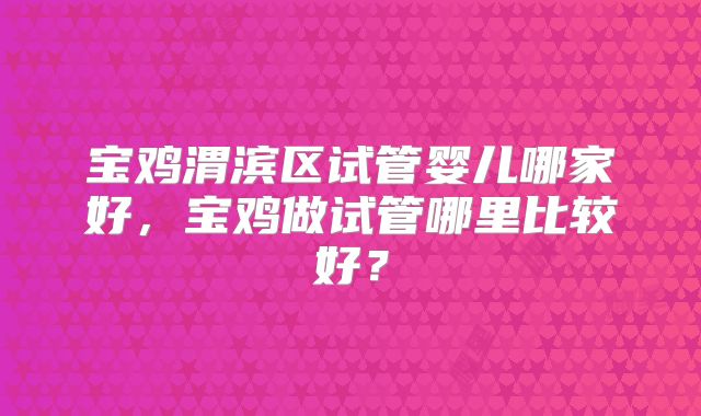 宝鸡渭滨区试管婴儿哪家好,宝鸡做试管哪里比较好?